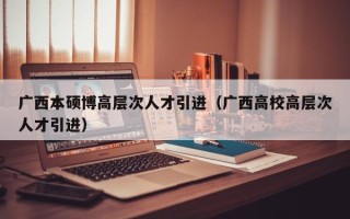 广西本硕博高层次人才引进（广西高校高层次人才引进）