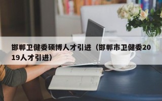 邯郸卫健委硕博人才引进（邯郸市卫健委2019人才引进）