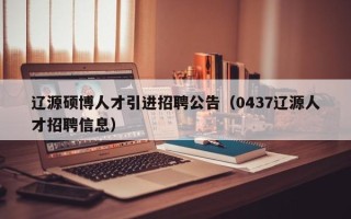 辽源硕博人才引进招聘公告（0437辽源人才招聘信息）
