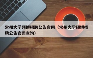 常州大学硕博招聘公告官网（常州大学硕博招聘公告官网查询）