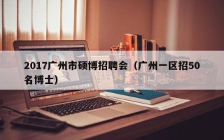 2017广州市硕博招聘会（广州一区招50名博士）