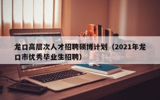 龙口高层次人才招聘硕博计划（2021年龙口市优秀毕业生招聘）