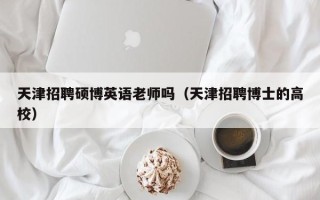 天津招聘硕博英语老师吗（天津招聘博士的高校）