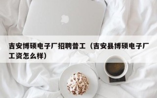 吉安博硕电子厂招聘普工（吉安县博硕电子厂工资怎么样）