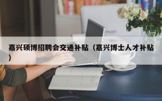 嘉兴硕博招聘会交通补贴（嘉兴博士人才补贴）