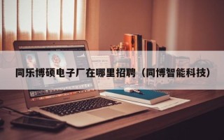 同乐博硕电子厂在哪里招聘（同博智能科技）