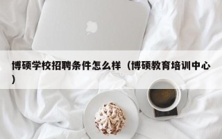 博硕学校招聘条件怎么样（博硕教育培训中心）