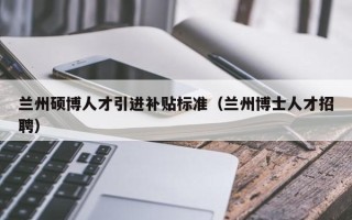 兰州硕博人才引进补贴标准（兰州博士人才招聘）