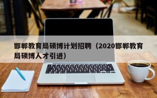 邯郸教育局硕博计划招聘（2020邯郸教育局硕博人才引进）