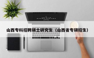 山西专科招聘硕士研究生（山西省专硕招生）