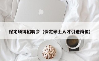 保定硕博招聘会（保定硕士人才引进岗位）