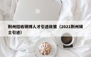 荆州招收硕博人才引进政策（2021荆州硕士引进）