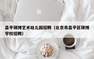 昌平硕博艺术幼儿园招聘（北京市昌平区硕博学校招聘）