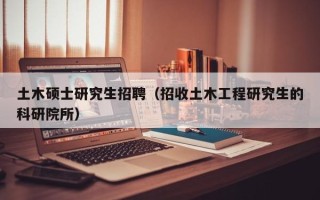 土木硕士研究生招聘（招收土木工程研究生的科研院所）
