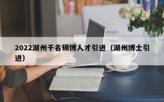 2022湖州千名硕博人才引进（湖州博士引进）
