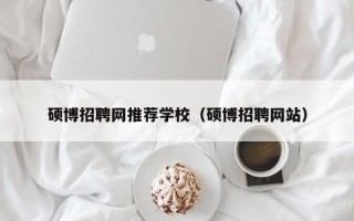 硕博招聘网推荐学校（硕博招聘网站）