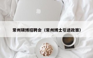 常州硕博招聘会（常州博士引进政策）