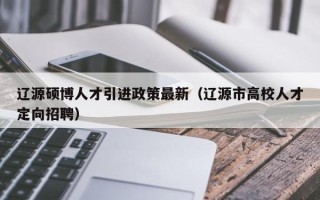 辽源硕博人才引进政策最新（辽源市高校人才定向招聘）