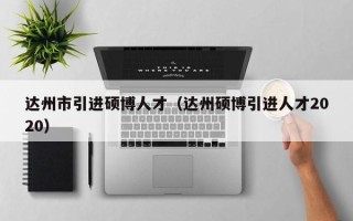 达州市引进硕博人才（达州硕博引进人才2020）