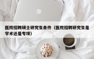 医院招聘硕士研究生条件（医院招聘研究生是学术还是专项）