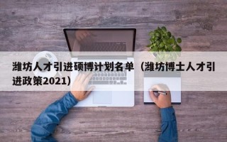潍坊人才引进硕博计划名单（潍坊博士人才引进政策2021）