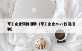 军工企业硕博招聘（军工企业2021校园招聘）