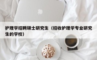 护理学招聘硕士研究生（招收护理学专业研究生的学校）