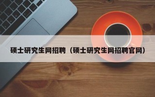 硕士研究生网招聘（硕士研究生网招聘官网）
