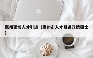 惠州硕博人才引进（惠州市人才引进政策硕士）