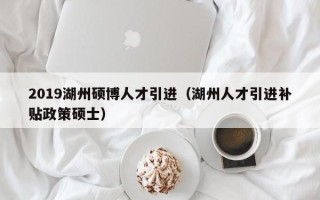 2019湖州硕博人才引进（湖州人才引进补贴政策硕士）