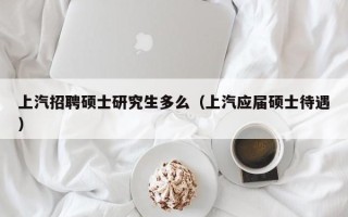 上汽招聘硕士研究生多么（上汽应届硕士待遇）