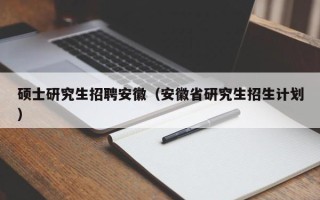硕士研究生招聘安徽（安徽省研究生招生计划）