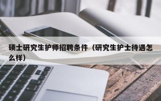 硕士研究生护师招聘条件（研究生护士待遇怎么样）