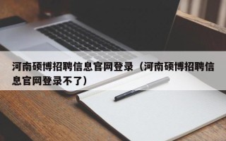 河南硕博招聘信息官网登录（河南硕博招聘信息官网登录不了）