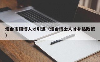 烟台市硕博人才引进（烟台博士人才补贴政策）