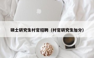 硕士研究生村官招聘（村官研究生加分）