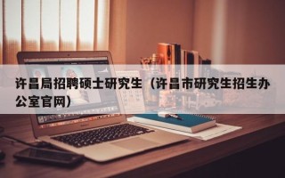许昌局招聘硕士研究生（许昌市研究生招生办公室官网）
