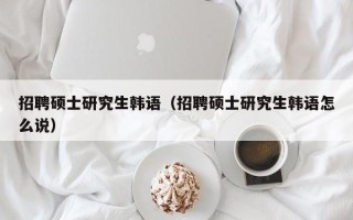 招聘硕士研究生韩语（招聘硕士研究生韩语怎么说）