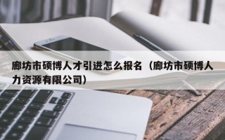 廊坊市硕博人才引进怎么报名（廊坊市硕博人力资源有限公司）