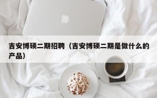 吉安博硕二期招聘（吉安博硕二期是做什么的产品）