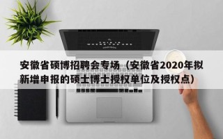 安徽省硕博招聘会专场（安徽省2020年拟新增申报的硕士博士授权单位及授权点）