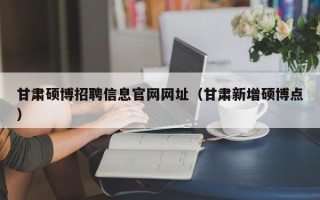 甘肃硕博招聘信息官网网址（甘肃新增硕博点）