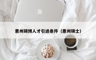 惠州硕博人才引进条件（惠州硕士）