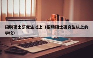 招聘硕士研究生以上（招聘硕士研究生以上的学校）