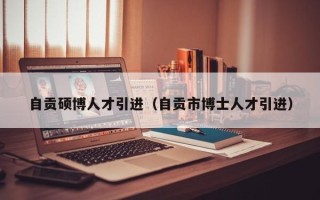 自贡硕博人才引进（自贡市博士人才引进）