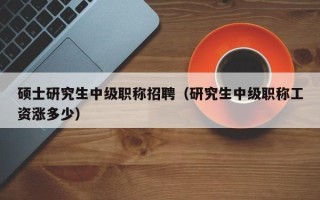 硕士研究生中级职称招聘（研究生中级职称工资涨多少）