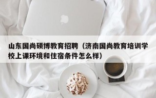 山东国尚硕博教育招聘（济南国尚教育培训学校上课环境和住宿条件怎么样）