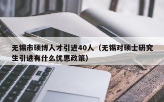 无锡市硕博人才引进40人（无锡对硕士研究生引进有什么优惠政策）