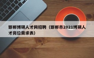 邯郸博硕人才网招聘（邯郸市2021博硕人才岗位需求表）