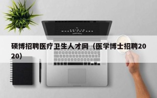硕博招聘医疗卫生人才网（医学博士招聘2020）
